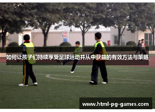 如何让孩子们持续享受足球运动并从中获益的有效方法与策略