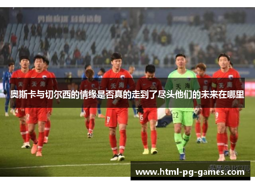 奥斯卡与切尔西的情缘是否真的走到了尽头他们的未来在哪里