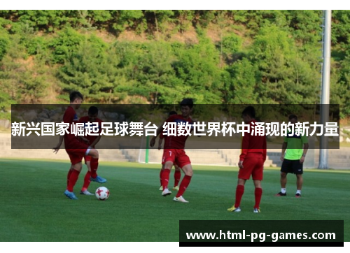 新兴国家崛起足球舞台 细数世界杯中涌现的新力量 新兴国家崛起足球舞台 细数世界杯中涌现的新力量