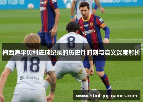 梅西追平贝利进球纪录的历史性时刻与意义深度解析 梅西追平贝利进球纪录的历史性时刻与意义深度解析