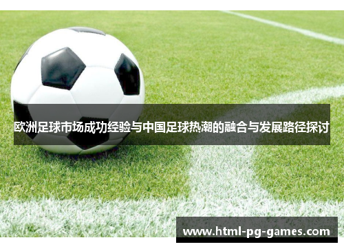 欧洲足球市场成功经验与中国足球热潮的融合与发展路径探讨 欧洲足球市场成功经验与中国足球热潮的融合与发展路径探讨