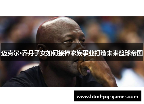 迈克尔·乔丹子女如何接棒家族事业打造未来篮球帝国 迈克尔·乔丹子女如何接棒家族事业打造未来篮球帝国