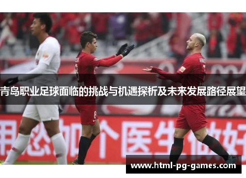 青岛职业足球面临的挑战与机遇探析及未来发展路径展望