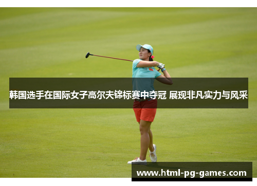 韩国选手在国际女子高尔夫锦标赛中夺冠 展现非凡实力与风采